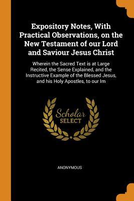 Expository Notes, with Practical Observations, on the New Testament of Our Lord and Saviour Jesus Christ: Wherein the Sacred Text Is at Large Recited, ... Jesus, and His Holy Apostles, to Our Im