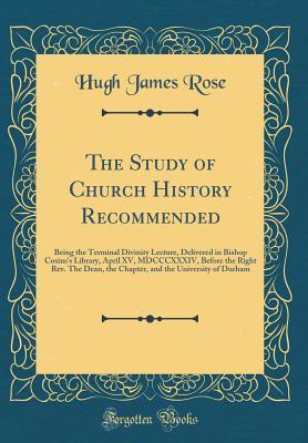 The Study of Church History Recommended: Being the Terminal Divinity Lecture, Delivered in Bishop Cosins's Library, April XV, MDCCCXXXIV, Before the ... the University of Durham (Classic Reprint)
