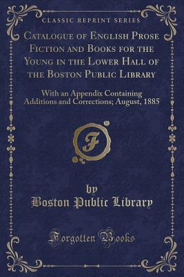 Catalogue of English Prose Fiction and Books for the Young in the Lower Hall of the Boston Public Library: With an Appendix Containing Additions and Corrections; August, 1885 (Classic Reprint)