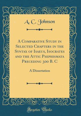 A Comparative Study in Selected Chapters in the Syntax of Isaeus, Isocrates and the Attic Psephismata Preceding 300 B. C: A Dissertation (Classic Reprint)