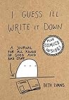I Guess I'll Write It Down: A Journal for All Kinds of Good and Bad Stuff I Guess I'll Write It Down: A Journal for All Kinds of Good and Bad Stuff