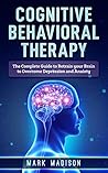 Cognitive Behavioral Therapy: The Complete Guide to Retrain your Brain to Overcome Depression and Anxiety