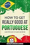 How to Get Really Good at Portuguese: Learn Portuguese to Fluency and Beyond