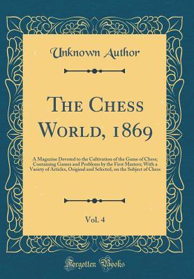 The Chess World, 1869, Vol. 4: A Magazine Devoted to the Cultivation of the Game of Chess; Containing Games and Problems by the First Masters; With a ... on the Subject of Chess (Classic Reprint)