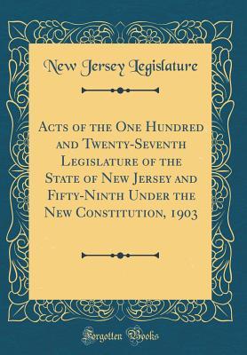 Acts of the One Hundred and Twenty-Seventh Legislature of the State of New Jersey and Fifty-Ninth Under the New Constitution, 1903 (Classic Reprint)