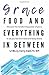 Grace, Food, And Everything In Between: Discover the transforming power of grace to set you free from food and body shame