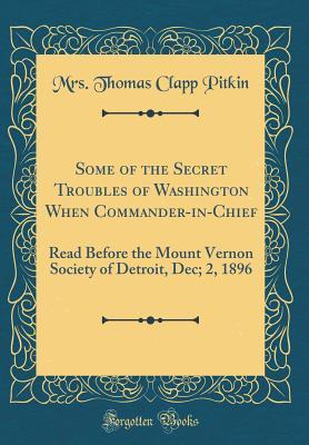 Some of the Secret Troubles of Washington When Commander-in-Chief: Read Before the Mount Vernon Society of Detroit, Dec; 2, 1896 (Classic Reprint)