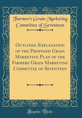 Outlined Explanation of the Proposed Grain Marketing Plan of the Farmers Grain Marketing Committee of Seventeen (Classic Reprint)