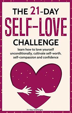 The 21-Day Self-Love Challenge: Learn How to Love Yourself Unconditionally, Cultivate Self-Worth, Self-Compassion and Confidence (21-Day Challenges Book 6)