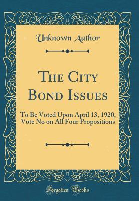 The City Bond Issues: To Be Voted Upon April 13, 1920, Vote No on All Four Propositions (Classic Reprint)
