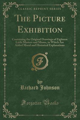 The Picture Exhibition: Containing the Original Drawings of Eighteen Little Masters and Misses, to Which Are Added Moral and Historical Explanations (Classic Reprint)