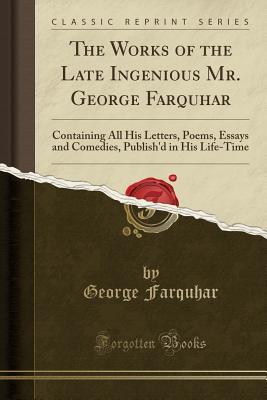 The Works of the Late Ingenious Mr. George Farquhar: Containing All His Letters, Poems, Essays and Comedies, Publish'd in His Life-Time