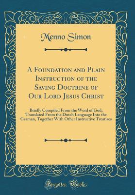 A Foundation and Plain Instruction of the Saving Doctrine of Our Lord Jesus Christ: Briefly Compiled From the Word of God; Translated From the Dutch ... Other Instructive Treatises (Classic Reprint)