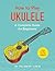 How to Play Ukulele: A Complete Guide for Beginners (How to Play Music Series)