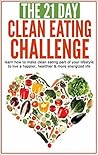 The 21-Day Clean Eating Challenge: Learn How to Make Clean Eating Part of Your Lifestyle to Live a Happier, Healthier and More Energized Life (21-Day Challenges Book 10)