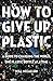 How to Give Up Plastic: A Guide to Changing the World, One Plastic Bottle at a Time