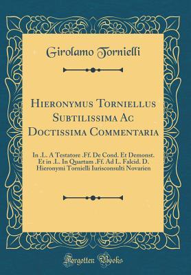 Hieronymus Torniellus Subtilissima Ac Doctissima Commentaria: In .L. A Testatore .Ff. De Cond. Et Demonst. Et in .L. In Quartam .Ff. Ad L. Falcid. D. ... Novarien (Classic Reprint) (Latin Edition)