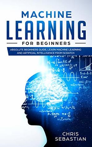 Machine Learning for Beginners: Absolute Beginners Guide, Learn Machine Learning and Artificial Intelligence from Scratch (Python, Machine Learning Book 2)