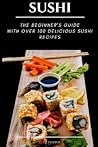 Sushi: The Beginner's Guide with Over 100 Delicious Sushi Recipes Sushi: The Beginner's Guide with Over 100 Delicious Sushi Recipes