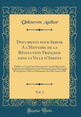 Documents Pour Servir a l'Histoire de la Révolution Française Dans La Ville d'Amiens, Vol. 2: Publiés En Vertu d'Une Décision Du Conseil Municipal; ... 1789 Au 18 Brumaire an VIII (French Edition)