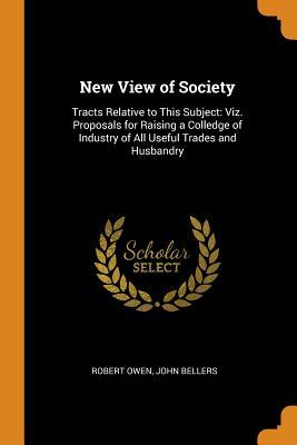 New View of Society: Tracts Relative to This Subject: Viz. Proposals for Raising a Colledge of Industry of All Useful Trades and Husbandry