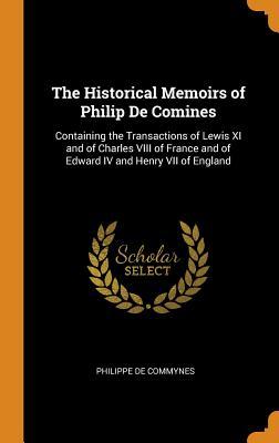 The Historical Memoirs of Philip De Comines: Containing the Transactions of Lewis XI and of Charles VIII of France and of Edward IV and Henry VII of England