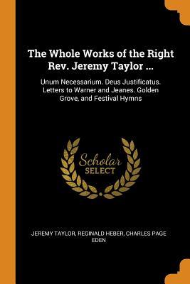The Whole Works of the Right Rev. Jeremy Taylor ...: Unum Necessarium. Deus Justificatus. Letters to Warner and Jeanes. Golden Grove, and Festival Hymns