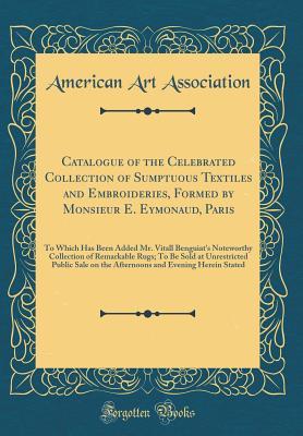 Catalogue of the Celebrated Collection of Sumptuous Textiles and Embroideries, Formed by Monsieur E. Eymonaud, Paris: To Which Has Been Added Mr. Vitall Benguiat's Noteworthy Collection of Remarkable