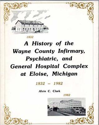 A History of the Wayne County Infirmary, Psychiatric, and General Hospital Complex at Eloise, Michigan, [Illustrated] 1832-1982