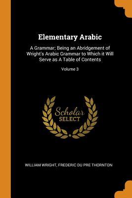 Elementary Arabic: A Grammar; Being an Abridgement of Wright's Arabic Grammar to Which It Will Serve as a Table of Contents; Volume 3