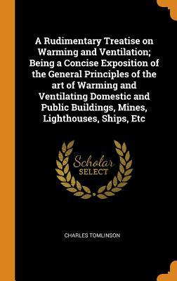 A Rudimentary Treatise on Warming and Ventilation; Being a Concise Exposition of the General Principles of the Art of Warming and Ventilating Domestic ... Buildings, Mines, Lighthouses, Ships, Etc