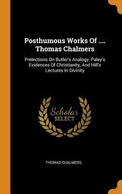 Posthumous Works of .... Thomas Chalmers: Prelections on Butler's Analogy, Paley's Evidences of Christianity, and Hill's Lectures in Divinity
