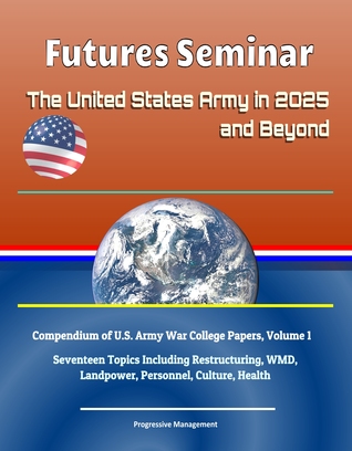 Futures Seminar: The United States Army in 2025 and Beyond - Compendium of U.S. Army War College Papers, Volume 1 - Seventeen Topics Including Restructuring, WMD, Landpower, Personnel, Culture, Health