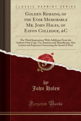 Golden Remains, of the Ever Memorable Mr. John Hales, of Eaton Colledge, &C: The Third Impression; With Additions From the Authors Own Copy, Viz. ... the Synod of Dort (Classic Reprint)