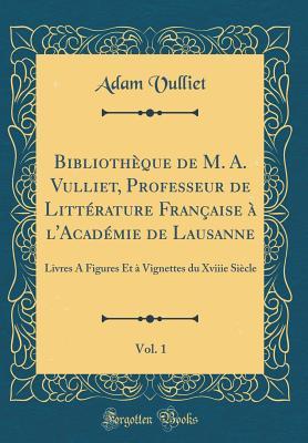 Bibliothèque de M. A. Vulliet, Professeur de Littérature Française à l'Académie de Lausanne, Vol. 1: Livres A Figures Et à Vignettes du Xviiie Siècle (Classic Reprint) (French Edition)