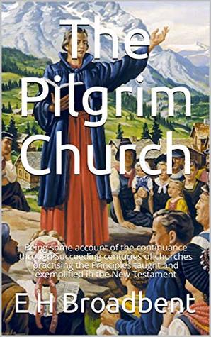 The Pilgrim Church: Being some account of the continuance through Succeeding centuries of churches practising the Principles taught and exemplified in the New Testament