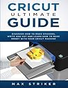 Cricut Ultimate Guide: Discover how to make stickers and write and cut paper, and learn how to make money with the Cricut machine