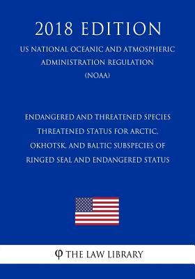 Endangered and Threatened Species - Threatened Status for Arctic, Okhotsk, and Baltic Subspecies of Ringed Seal and Endangered Status (US National ... Regulation) (NOAA) (2018 Edition)
