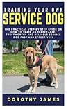 Training Your Own Service Dog: The Practical Step by Step Guide on How to Train an Impeccable Trustworthy, Reliable Service Dog Fast and Effectively