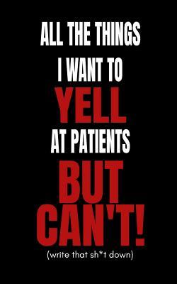 All The Things I Want to Yell At The Patients But Can’t!: Doctors and Nurses Funny Secret Blank Fill In Journal Notebook To De-stress For Coworkers and Friends