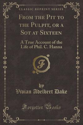 From the Pit to the Pulpit, or a Sot at Sixteen (Classic Reprint): A True Account of the Life of Phil. C. Hanna