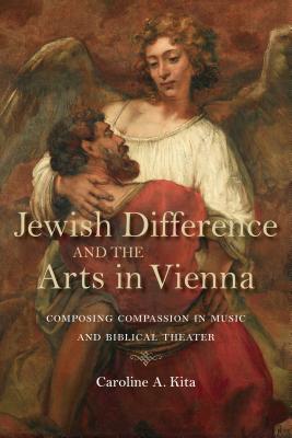 Jewish Difference and the Arts in Vienna: Composing Compassion in Music and Biblical Theater (German Jewish Cultures)