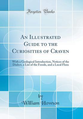 An Illustrated Guide to the Curiosities of Craven: With a Geological Introduction, Notices of the Dialect, a List of the Fossils, and a Local Flora (Classic Reprint)