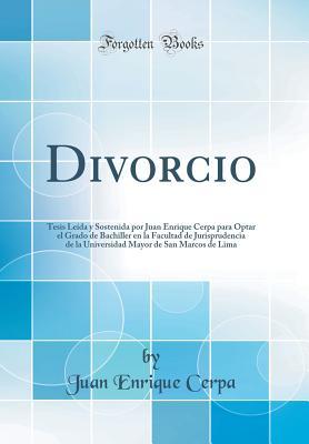 Divorcio: Tesis Leída y Sostenida por Juan Enrique Cerpa para Optar el Grado de Bachiller en la Facultad de Jurisprudencia de la Universidad Mayor de ... de Lima (Classic Reprint) (Spanish Edition)