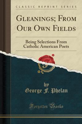 Gleanings; From Our Own Fields (Classic Reprint): Being Selections From Catholic American Poets