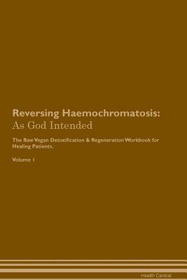 Reversing Haemochromatosis: As God Intended The Raw Vegan Plant-Based Detoxification & Regeneration Workbook for Healing Patients. Volume 1