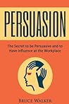 Persuasion: The Secret to be Persuasive and to Have Influence at the Workplace Persuasion: The Secret to be Persuasive and to Have Influence at the Workplace