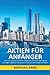 Aktien für Anfänger: Wie Sie richtig an der Börse investieren und sich langfristig ein Vermögen aufbauen. Der leichte Einstieg in den Handel mit Aktien. (German Edition)