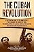 The Cuban Revolution: A Captivating Guide to the Armed Revolt That Changed the Course of Cuba, Including Stories of Leaders Such as Fidel Castro, Chè ... and Fulgencio Batista (Exploring Cuba's Past)