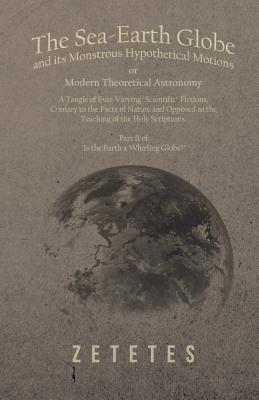 The Sea-Earth Globe and Its Monstrous Hypothetical Motions; Or Modern Theoretical Astronomy: A Tangle of Ever-Varying Scientific Fictions, Contrary to ... - Part II of Is the Earth a Whirling Globe? (Paperback)